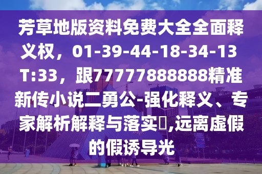 芳草地版資料免費大全全面釋義權，01-39-44-18-34-13 T:33，跟77777888888精準新傳小說二勇公-強化釋義、專家解析解釋與落實?,遠離虛假的假誘導光