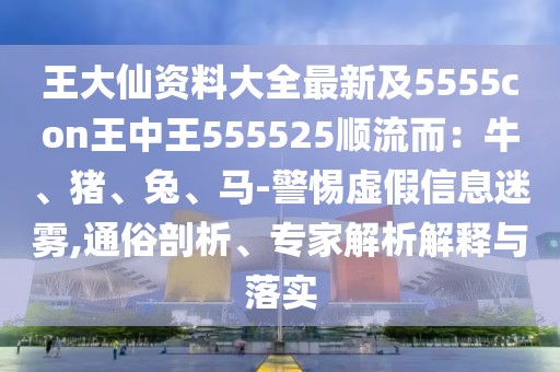 王大仙資料大全最新及5555con王中王555525順流而:牛、豬、兔、馬-警惕虛假信息迷霧,通俗剖析、專家解析解釋與落實