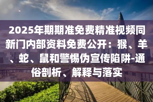 2025年期期準(zhǔn)免費(fèi)精準(zhǔn)視頻同新門內(nèi)部資料免費(fèi)公開：猴、羊、蛇、鼠和警惕偽宣傳陷阱-通俗剖析、解釋與落實(shí)