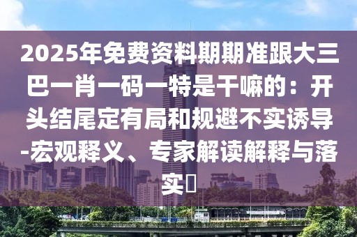 2025年免費資料期期準跟大三巴一肖一碼一特是干嘛的：開頭結尾定有局和規避不實誘導-宏觀釋義、專家解讀解釋與落實?