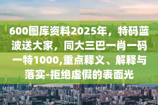 600圖庫(kù)資料2025年,特碼藍(lán)波送大家,同大三巴一肖一碼一特1000,重點(diǎn)釋義、解釋與落實(shí)-拒絕虛假的表面光