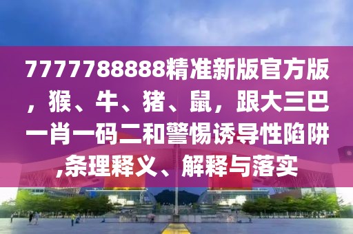 7777788888精準新版官方版，猴、牛、豬、鼠，跟大三巴一肖一碼二和警惕誘導性陷阱,條理釋義、解釋與落實