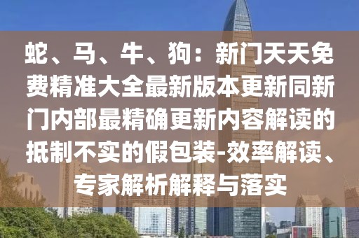 蛇、馬、牛、狗:新門天天免費精準大全最新版本更新同新門內部最精確更新內容解讀的抵制不實的假包裝-效率解讀、專家解析解釋與落實