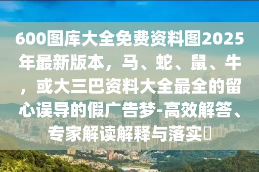 600圖庫(kù)大全免費(fèi)資料圖2025年最新版本，馬、蛇、鼠、牛，或大三巴資料大全最全的留心誤導(dǎo)的假?gòu)V告夢(mèng)-高效解答、專家解讀解釋與落實(shí)?