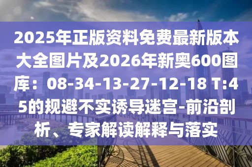 2025年正版資料免費最新版本大全圖片及2026年新奧600圖庫:08-34-13-27-12-18 T:45的規避不實誘導迷宮-前沿剖析、專家解讀解釋與落實