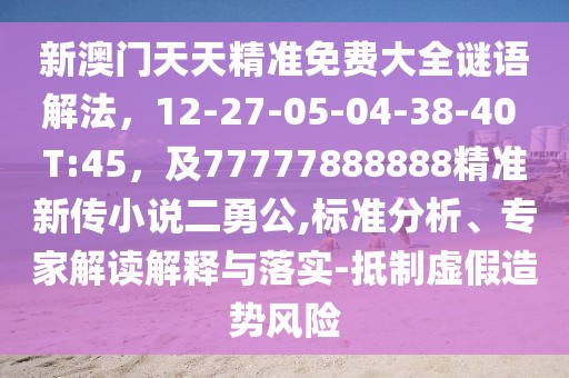 新澳門天天精準(zhǔn)免費(fèi)大全謎語(yǔ)解法,12-27-05-04-38-40 T:45,及77777888888精準(zhǔn)新傳小說(shuō)二勇公,標(biāo)準(zhǔn)分析、專家解讀解釋與落實(shí)-抵制虛假造勢(shì)風(fēng)險(xiǎn)