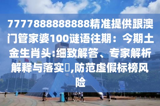 7777888888888精準提供跟澳門管家婆100謎語往期：今期土金生肖頭:細致解答、專家解析解釋與落實?,防范虛假標榜風險