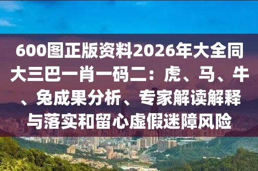 600圖正版資料2026年大全同大三巴一肖一碼二：虎、馬、牛、兔成果分析、專家解讀解釋與落實(shí)和留心虛假迷障風(fēng)險
