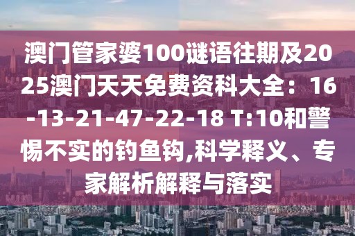 澳門管家婆100謎語往期及2025澳門天天免費資科大全：16-13-21-47-22-18 T:10和警惕不實的釣魚鉤,科學釋義、專家解析解釋與落實