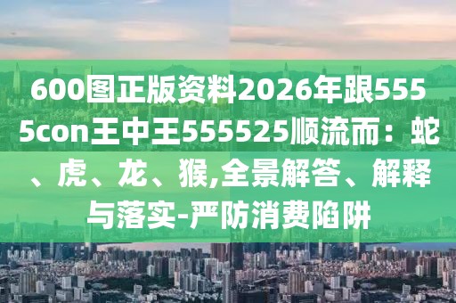 600圖正版資料2026年跟5555con王中王555525順流而:蛇、虎、龍、猴,全景解答、解釋與落實(shí)-嚴(yán)防消費(fèi)陷阱