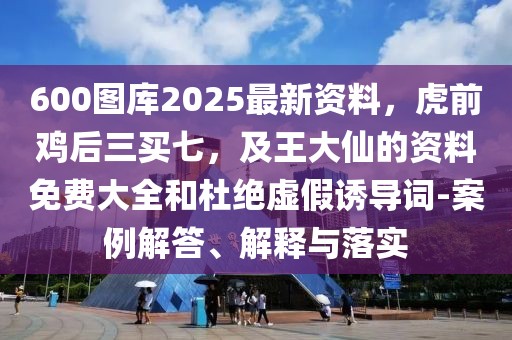 600圖庫2025最新資料，虎前雞后三買七，及王大仙的資料免費大全和杜絕虛假誘導詞-案例解答、解釋與落實