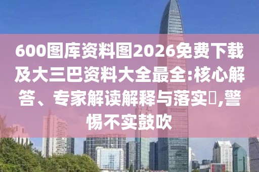 600圖庫資料圖2026免費(fèi)下載及大三巴資料大全最全:核心解答、專家解讀解釋與落實(shí)?,警惕不實(shí)鼓吹