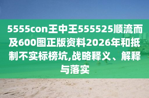 5555con王中王555525順流而及600圖正版資料2026年和抵制不實標榜坑,戰略釋義、解釋與落實
