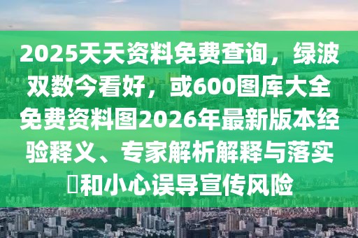 2025天天資料免費(fèi)查詢，綠波雙數(shù)今看好，或600圖庫大全免費(fèi)資料圖2026年最新版本經(jīng)驗(yàn)釋義、專家解析解釋與落實(shí)?和小心誤導(dǎo)宣傳風(fēng)險(xiǎn)