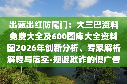 出藍出紅防尾門：大三巴資料免費大全及600圖庫大全資料圖2026年創(chuàng)新分析、專家解析解釋與落實-規(guī)避欺詐的假廣告