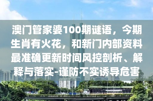 澳門管家婆100期謎語,今期生肖有火花,和新門內部資料最準確更新時間風控剖析、解釋與落實-謹防不實誘導危害