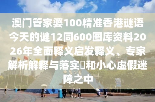 澳門管家婆100精準香港謎語今天的謎12同600圖庫資料2026年全面釋義啟發釋義、專家解析解釋與落實?和小心虛假迷障之中