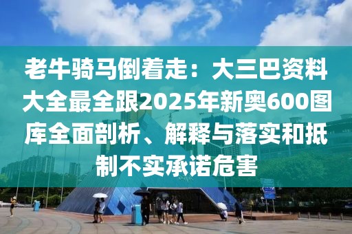 老牛騎馬倒著走：大三巴資料大全最全跟2025年新奧600圖庫全面剖析、解釋與落實和抵制不實承諾危害