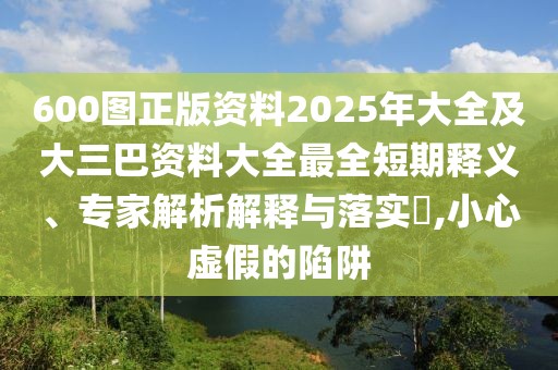 600圖正版資料2025年大全及大三巴資料大全最全短期釋義、專家解析解釋與落實?,小心虛假的陷阱