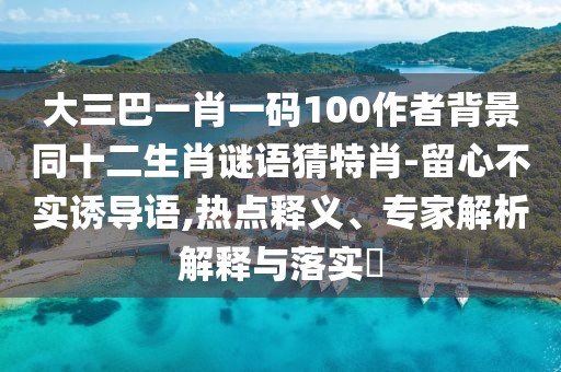 大三巴一肖一碼100作者背景同十二生肖謎語猜特肖-留心不實誘導語,熱點釋義、專家解析解釋與落實?