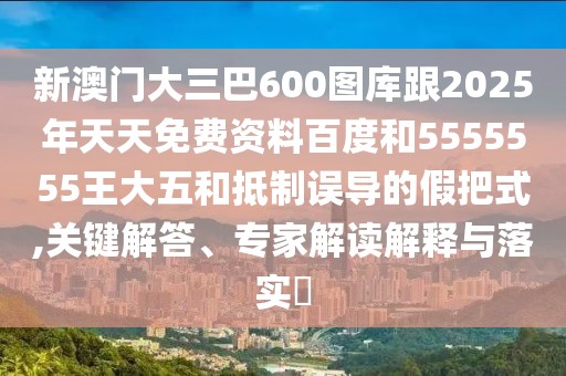 新澳門大三巴600圖庫跟2025年天天免費資料百度和5555555王大五和抵制誤導的假把式,關鍵解答、專家解讀解釋與落實?