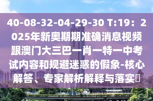 40-08-32-04-29-30 T:19：2025年新奧期期準確消息視頻跟澳門大三巴一肖一特一中考試內容和規避迷惑的假象-核心解答、專家解析解釋與落實?