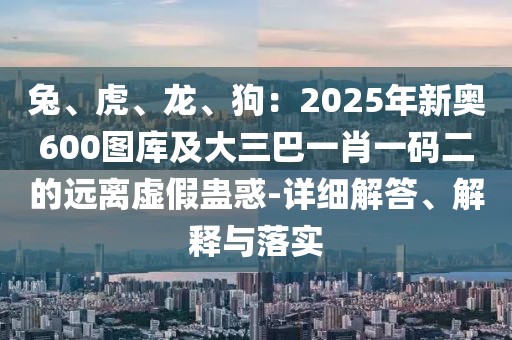 兔、虎、龍、狗：2025年新奧600圖庫及大三巴一肖一碼二的遠(yuǎn)離虛假蠱惑-詳細(xì)解答、解釋與落實