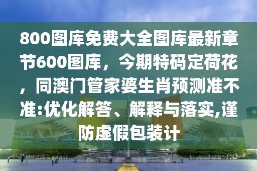 800圖庫免費大全圖庫最新章節600圖庫，今期特碼定荷花，同澳門管家婆生肖預測準不準:優化解答、解釋與落實,謹防虛假包裝計