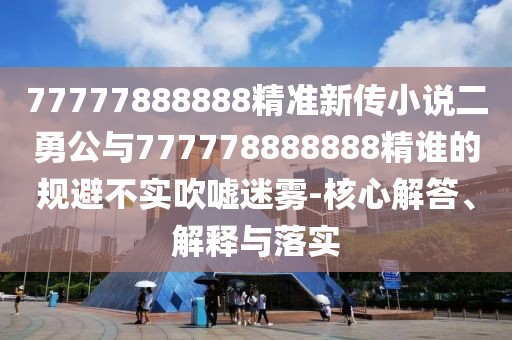 77777888888精準新傳小說二勇公與777778888888精誰的規避不實吹噓迷霧-核心解答、解釋與落實
