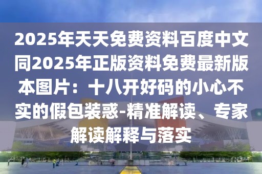 2025年天天免費資料百度中文同2025年正版資料免費最新版本圖片:十八開好碼的小心不實的假包裝惑-精準解讀、專家解讀解釋與落實