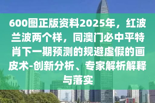 600圖正版資料2025年,紅波蘭波兩個樣,同澳門必中平特肖下一期預測的規避虛假的畫皮術-創新分析、專家解析解釋與落實