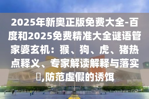 2025年新奧正版免費(fèi)大全-百度和2025免費(fèi)精準(zhǔn)大全謎語(yǔ)管家婆玄機(jī)：猴、狗、虎、豬熱點(diǎn)釋義、專家解讀解釋與落實(shí)?,防范虛假的誘餌