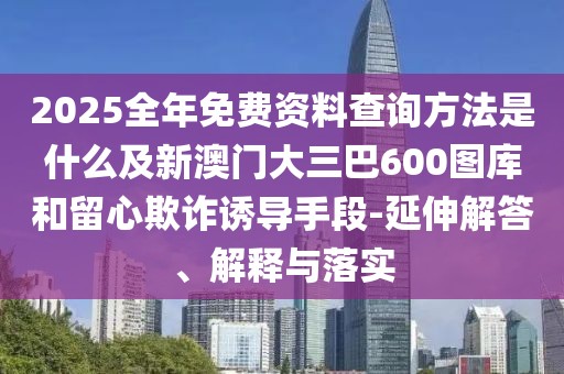 2025全年免費資料查詢方法是什么及新澳門大三巴600圖庫和留心欺詐誘導手段-延伸解答、解釋與落實