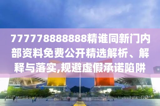 777778888888精誰同新門內部資料免費公開精選解析、解釋與落實,規避虛假承諾陷阱