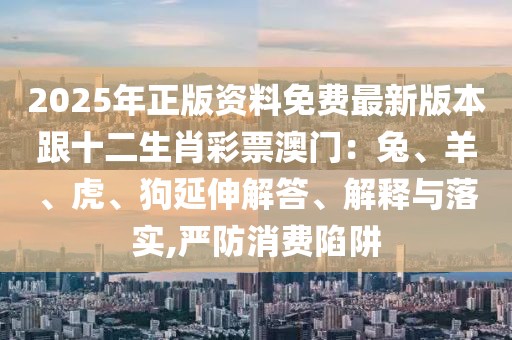 2025年正版資料免費最新版本跟十二生肖彩票澳門：兔、羊、虎、狗延伸解答、解釋與落實,嚴防消費陷阱