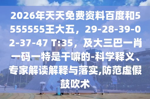 2026年天天免費資料百度和5555555王大五,29-28-39-02-37-47 T:35,及大三巴一肖一碼一特是干嘛的-科學釋義、專家解讀解釋與落實,防范虛假鼓吹術