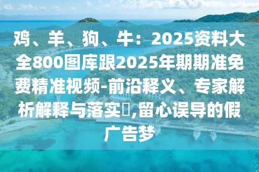 雞、羊、狗、牛:2025資料大全800圖庫跟2025年期期準免費精準視頻-前沿釋義、專家解析解釋與落實?,留心誤導的假廣告夢