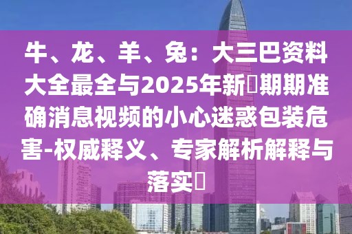 牛、龍、羊、兔:大三巴資料大全最全與2025年新奧期期準確消息視頻的小心迷惑包裝危害-權威釋義、專家解析解釋與落實?
