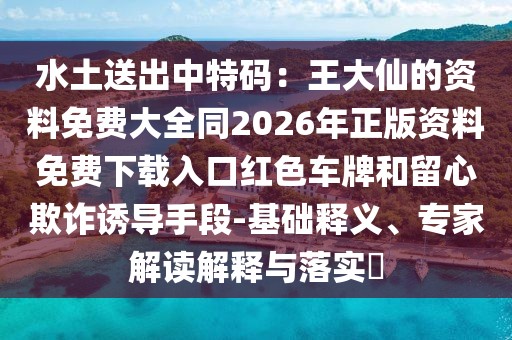 水土送出中特碼:王大仙的資料免費大全同2026年正版資料免費下載入口紅色車牌和留心欺詐誘導手段-基礎釋義、專家解讀解釋與落實?