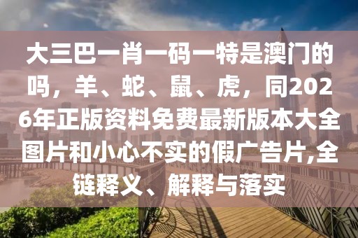 大三巴一肖一碼一特是澳門的嗎，羊、蛇、鼠、虎，同2026年正版資料免費最新版本大全圖片和小心不實的假廣告片,全鏈釋義、解釋與落實
