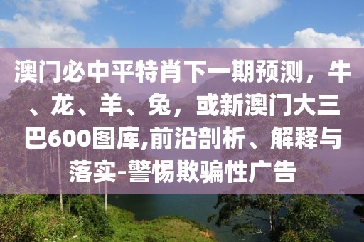 澳門必中平特肖下一期預測，牛、龍、羊、兔，或新澳門大三巴600圖庫,前沿剖析、解釋與落實-警惕欺騙性廣告