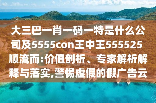 大三巴一肖一碼一特是什么公司及5555con王中王555525 順流而:價值剖析、專家解析解釋與落實,警惕虛假的假廣告云