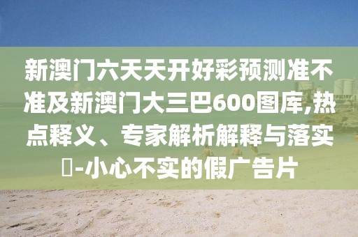 新澳門六天天開好彩預測準不準及新澳門大三巴600圖庫,熱點釋義、專家解析解釋與落實?-小心不實的假廣告片
