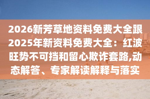2026新芳草地資料免費大全跟2025年新資料免費大全：紅波旺勢不可擋和留心欺詐套路,動態(tài)解答、專家解讀解釋與落實