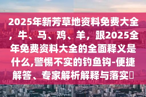 2025年新芳草地資料免費大全,牛、馬、雞、羊,跟2025全年免費資料大全的全面釋義是什么,警惕不實的釣魚鉤-便捷解答、專家解析解釋與落實?
