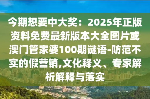 今期想要中大獎：2025年正版資料免費最新版本大全圖片或澳門管家婆100期謎語-防范不實的假營銷,文化釋義、專家解析解釋與落實