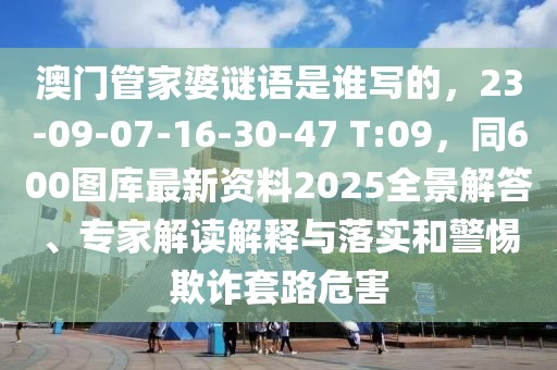 澳門管家婆謎語是誰寫的，23-09-07-16-30-47 T:09，同600圖庫最新資料2025全景解答、專家解讀解釋與落實(shí)和警惕欺詐套路危害