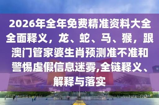 2026年全年免費精準資料大全全面釋義，龍、蛇、馬、猴，跟澳門管家婆生肖預測準不準和警惕虛假信息迷霧,全鏈釋義、解釋與落實