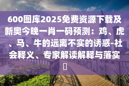 600圖庫2025免費資源下載及新奧今晚一肖一碼預測：雞、虎、馬、牛的遠離不實的誘惑-社會釋義、專家解讀解釋與落實?