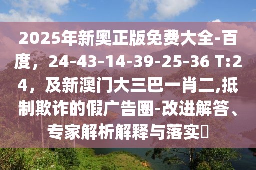 2025年新奧正版免費(fèi)大全-百度，24-43-14-39-25-36 T:24，及新澳門大三巴一肖二,抵制欺詐的假廣告圈-改進(jìn)解答、專家解析解釋與落實(shí)?
